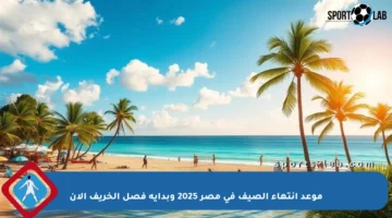 موعد انتهاء الصيف في مصر 2025 وبداية فصل الخريف الآن